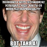 Позвонил в skype tatyanadr242 Услышал с ходу:"КАК ТЫ СО МНОЙ РАЗГОВАРИВАЕШЬ?!!!" Вот Таня а!