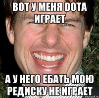 Вот у меня DOTA играет А у него ебать мою редиску не играет