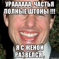 Ураааааа, частья полные штоны !!! Я с женой развелся ,