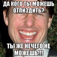 Да кого ты можешь отпиздить? ты же нечего не можешь!!!