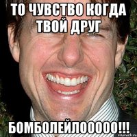 То чувство когда твой друг БОМБОЛЕЙЛООООО!!!