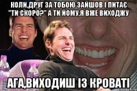 Коли,друг за тобою зайшов і питає "Ти скоро?" А ти йому,я вже виходжу Ага,виходиш із кроваті