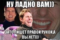 Ну ладно вам)) Зато пишет правой рукой,а вы нет)))