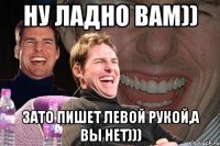 Ну ладно вам)) Зато пишет левой рукой,а вы нет)))