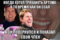 Когда хотел тряхануть Артема, в то время как он ссал а он повернулся и показал свой член