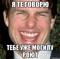 я те говорю тебе уже могилу роют