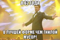 в 62 года в лучшей форме чем гнилой мусор!