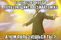 То чувство когда пользующийся BESMARTOM.KG А чем пользуешься ты ?