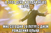 В этот день и водка не во вред мне сегодня 20 лет!!! С днем рождения Олька