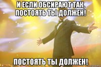 И если обсирают так, постоять ты должен! постоять ты должен!