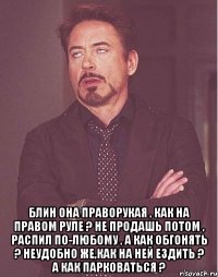  Блин она праворукая , как на правом руле ? не продашь потом , распил по-любому , а как обгонять ? неудобно же,как на ней ездить ? а как парковаться ?