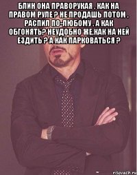 Блин она праворукая , как на правом руле ? не продашь потом , распил по-любому , а как обгонять? неудобно же,как на ней ездить ? а как парковаться ? 