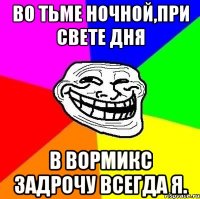 Во тьме ночной,при свете дня в Вормикс задрочу всегда я.