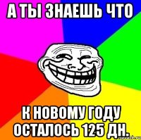 а ты знаешь что к новому году осталось 125 дн.