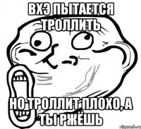 ВХЭ пытается троллить но троллит плохо, а ты ржёшь