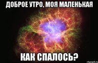 доброе утро, моя маленькая как спалось?