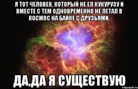 Я тот человек, который не ел кукурузу и вместе с тем одновременно не летал в космос на байке с друзьями. Да,да я существую