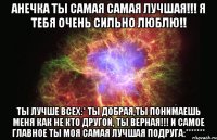 анечка ты самая самая лучшая!!! я тебя очень сильно люблю!! ты лучше всех:* ты добрая,ты понимаешь меня как не кто другой, ты верная!!! и самое главное ты моя самая лучшая подруга:*******