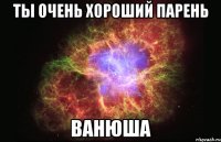 ты очень хороший парень ванюша