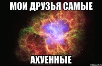 Мои друзья самые АХУЕННЫЕ