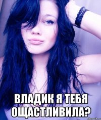  Владик Я Тебя ощастливила?