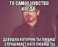 То самое чувство когда , Девушка которую ты любиш , спрашивает кого любиш ты