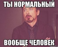 ТЫ НОРМАЛЬНЫЙ ВООБЩЕ ЧЕЛОВЕК