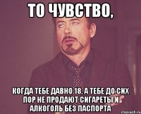 то чувство, когда тебе давно 18, а тебе до сих пор не продают сигареты и алкоголь без паспорта