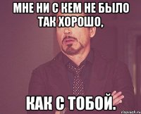 Мне ни с кем не было так хорошо, как с тобой.