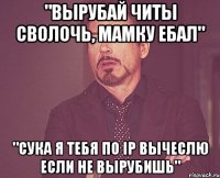 "Вырубай читы сволочь, мамку ебал" "Сука я тебя по ip вычеслю если не вырубишь"