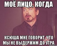 Моё лицо, когда Ксюша мне говорит, что мы не выдержим до утра