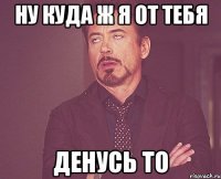 ну куда ж я от тебя денусь то