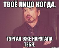 Твоё лицо когда, Турган эже наругала тебя.