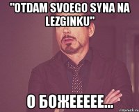 "Otdam Svoego syna na lezginku" о божеееее...