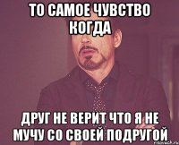 То самое чувство когда друг не верит что я не мучу со своей подругой