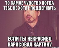 То самое чувство когда тебе не хотят поддержать если ты некрасиво нарисовал картину