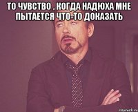 то чувство , когда Надюха мне пытается что-то доказать 