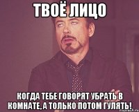 Твоё лицо когда тебе говорят убрать в комнате, а только потом гулять!