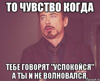 То чувство когда Тебе говорят "успокойся" а ты и не волновался.