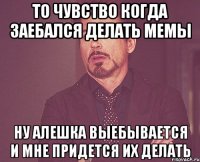 То чувство когда заебался делать мемы Ну Алешка выебывается и мне придется их делать