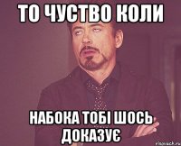 то чуство коли Набока тобі шось доказує