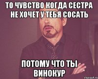 то чувство когда сестра не хочет у тебя сосать потому что ты винокур