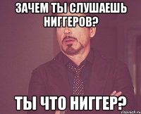 Зачем ты слушаешь ниггеров? Ты что ниггер?