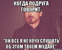 Когда подруга говорит: "ОЙ ВСЕ Я НЕ ХОЧУ СЛУШАТЬ ОБ ЭТОМ ТВОЕМ МУДАКЕ"