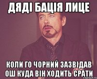 Дяді бація Лице Коли го чорний зазвідав ош куда він ходить срати