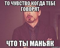 то чувство когда тебе говорят что ты маньяк