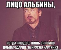 Лицо Альбины, КОГДА ЖОЛДОШ ЛИШЬ СКРОМНО ПОБЛАГОДАРИЛ, ЗА КРУТУЮ КАРТИНКУ