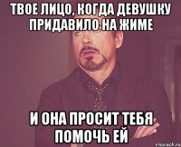 твое лицо, когда девушку придавило на жиме и она просит тебя помочь ей