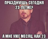 Празднуешь сегодня 23-летие? А мне уже месяц, как 23