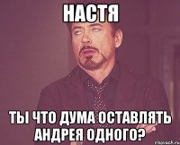 Настя ты что дума оставлять Андрея одного?